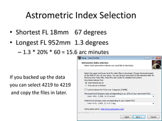 Astrometric Index Selection
• Shortest FL 18mm 67 degrees
• Longest FL 952mm 1.3 degrees
– 1.3 * 20% * 60 = 15.6 arc minutes
If you backed up the data
you can select 4219 to 4219
and copy the files in later.
 