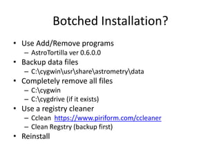 Botched Installation?
• Use Add/Remove programs
– AstroTortilla ver 0.6.0.0
• Backup data files
– C:cygwinusrshareastrometrydata
• Completely remove all files
– C:cygwin
– C:cygdrive (if it exists)
• Use a registry cleaner
– Cclean https://www.piriform.com/ccleaner
– Clean Regstry (backup first)
• Reinstall
 