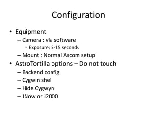 Configuration
• Equipment
– Camera : via software
• Exposure: 5-15 seconds
– Mount : Normal Ascom setup
• AstroTortilla options – Do not touch
– Backend config
– Cygwin shell
– Hide Cygwyn
– JNow or J2000
 