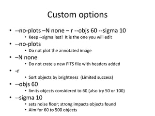 Custom options
• --no-plots –N none – r --objs 60 --sigma 10
• Keep --sigma last! It is the one you will edit
• --no-plots
• Do not plot the annotated image
• –N none
• Do not crate a new FITS file with headers added
• -r
• Sort objects by brightness (Limited success)
• --objs 60
• limits objects considered to 60 (also try 50 or 100)
• --sigma 10
• sets noise floor; strong impacts objects found
• Aim for 60 to 500 objects
 