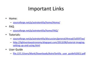 Important Links
• Home:
– sourceforge.net/p/astrotortilla/home/Home/
• FAQ
– sourceforge.net/p/astrotortilla/home/FAQ/
• Tutorials:
– sourceforge.net/p/astrotortilla/discussion/general/thread/1d35f7ae/
– http://lightvortexastronomy.blogspot.com/2013/08/tutorial-imaging-
setting-up-and-using.html
• User Guide
– file:///C:/Users/Mark/Downloads/AstroTortilla_user_guide%20(1).pdf
 