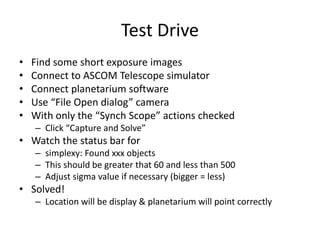 Test Drive
• Find some short exposure images
• Connect to ASCOM Telescope simulator
• Connect planetarium software
• Use “File Open dialog” camera
• With only the “Synch Scope” actions checked
– Click “Capture and Solve”
• Watch the status bar for
– simplexy: Found xxx objects
– This should be greater that 60 and less than 500
– Adjust sigma value if necessary (bigger = less)
• Solved!
– Location will be display & planetarium will point correctly
 