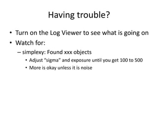 Having trouble?
• Turn on the Log Viewer to see what is going on
• Watch for:
– simplexy: Found xxx objects
• Adjust “sigma” and exposure until you get 100 to 500
• More is okay unless it is noise
 
