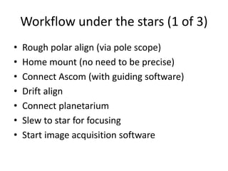 Workflow under the stars (1 of 3)
• Rough polar align (via pole scope)
• Home mount (no need to be precise)
• Connect Ascom (with guiding software)
• Drift align
• Connect planetarium
• Slew to star for focusing
• Start image acquisition software
 