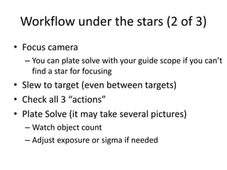 Workflow under the stars (2 of 3)
• Focus camera
– You can plate solve with your guide scope if you can’t
find a star for focusing
• Slew to target (even between targets)
• Check all 3 “actions”
• Plate Solve (it may take several pictures)
– Watch object count
– Adjust exposure or sigma if needed
 