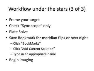 Workflow under the stars (3 of 3)
• Frame your target
• Check “Sync scope” only
• Plate Solve
• Save Bookmark for meridian flips or next night
– Click “BookMarks”
– Click “Add Current Solution”
– Type in an appropriate name
• Begin imaging
 