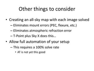 Other things to consider
• Creating an all-sky map with each image solved
– Eliminates mount errors (PEC, flexure, etc.)
– Eliminates atmospheric refraction error
– T-Point plus Sky X does this…
• Allow full automation of your setup
– This requires a 100% solve rate
• AT is not yet this good
 