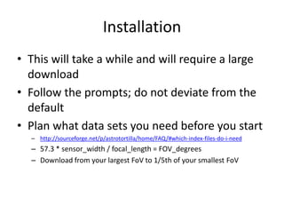 Installation
• This will take a while and will require a large
download
• Follow the prompts; do not deviate from the
default
• Plan what data sets you need before you start
– http://sourceforge.net/p/astrotortilla/home/FAQ/#which-index-files-do-i-need
– 57.3 * sensor_width / focal_length = FOV_degrees
– Download from your largest FoV to 1/5th of your smallest FoV
 