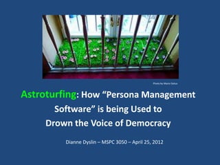 Photo by Mario Sixtus



Astroturfing: How “Persona Management
       Software” is being Used to
     Drown the Voice of Democracy
         Dianne Dyslin – MSPC 3050 – April 25, 2012
 