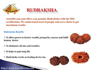 AstroDevam.com offers you genuine Rudraksha with the ISO
certification. We understand need of people and serve them to get
maximum results.
http:// www.AstroDevam.com
Rudraksha Benefits
 It offers power to bestow wealth, prosperity, success and fulfill
human desire.
 It eliminates all sins and troubles.
 It helps to gain long life.
 Rudraksha works as healing device too.
RUDRAKSHA
 