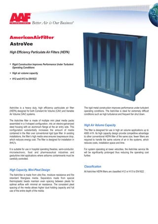 Better Air is Our BusinessR
AstroVee
High Efficiency Particulate Air Filters (HEPA)
Rigid Construction Improves Performance Under Turbulent
Operating Conditions
High air volume capacity
H12 and H13 to EN1822
AstroVee is a heavy duty, high efficiency particulate air filter
(HEPA) designed for both Constant Air Volume (CAV) and Variable
Air Volume (VAV) systems.
The AstroVee filter is made of multiple mini pleat media packs
assembled in a V-shaped configuration, into an electro-galvanized
steel housing with an aluminium flange at the air entry side. This
configuration substantially increases the amount of media
contained in the filter over conventional rigid type filter. In existing
installations, the filter’s high media area ensures lowpressure drop,
which reduces energy cost. The filter is designed for installation in
AHU’s.
It is suitable for use in hospital operating theatres, semi-conductor,
microelectronic, food and pharmaceutical industries and
gasturbine inlet applications where airborne contaminants must be
carefully controlled.
The rigid metal construction improves performance under turbulent
operating conditions. The AstroVee is ideal for extremely difficult
conditions such as high turbulence and frequent fan shut down.
High Air Volume Capacity
The filter is designed for use in high air volume applications up to
4000 m3/h. Its high capacity design provide competitive advantage
to other conventional HEPA filter of the same size; fewer filters are
required to handle the same volume of air in the systems, which
reduces costs, installation space and time.
For system operating at lower velocities, the AstroVee service life
will be significantly prolonged thus reducing the operating cost
further.
High Capacity, Mini-Pleat Design
The AstroVee is made from ultra fine, moisture resistance and fire
retardant fiberglass media. Separators made from special
thermoplastic beads maintain even spacing between pleats for
optimal airflow with minimal air resistance. The consistent pleat
spacing of the media allows higher dust holding capacity and full
use of the entire depth of the media.
Classification
All AstroVee HEPA filters are classified H12 or H13 to EN1822.
 