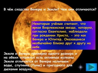 В чём сходство Венеры и Земли? Чем они отличаются?
Некоторые учёные считают, что
яркая Вифлеемская звезда, которую,
согласно Евангелию, наблюдали
при рождении Христа, - это как
Венера и Юпитер, Оказавшиеся
необычайно близко друг к другу на
небе.
Земля и Венера примерно одного размера и
на обеих планетах есть активные вулканы.
Земля отличается от Венеры наличием
воды, спутника (Луны) и пригодного для
дыхания воздуха.
 