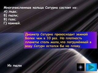 Многочисленные кольца Сатурна состоят из:
А) льда;
Б) пыли;
В) газа;
Г) камней.
Из пыли
Диаметр Сатурна превосходит земной
Более чем в 10 раз. Но плотность
планеты столь мала,что погружённый в
воду Сатурн остался бы на плаву.
 