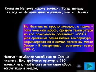 На Нептуне не просто холодно, а прямо –
таки ужасный мороз. Средняя температура
на его поверхности составляет -2230 С.
Для сравнения самая низкая температура,
зафиксированная в самом холодном месте
Земли – В Антарктиде, - составляет всего
-880 С.
Сутки на Нептуне короче земных. Тогда почему
же год на Нептуне длится дольше, чем на Земле?
Нептун – наиболее удалённая от Солнца
планета. Ему требуется примерно 165
земных лет, чтобы совершить один оборот
вокруг нашей звезды.
 