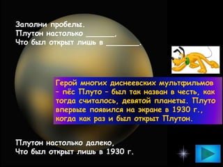 Заполни пробелы.
Плутон настолько ______,
Что был открыт лишь в _______.
Плутон настолько далеко,
Что был открыт лишь в 1930 г.
Герой многих диснеевских мультфильмов
– пёс Плуто – был так назван в честь, как
тогда считалось, девятой планеты. Плуто
впервые появился на экране в 1930 г.,
когда как раз и был открыт Плутон.
 