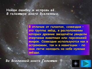 Найди ошибку и исправь её.
В галакт ике много Вселенных.
Во Вселенной много Галакт ик
В отличие от галактик, созвездия –
это группы звёзд, в расположении
которых древние звездочёты увидели
очертания животных или персонажей
мифов. Созвездия используются как в
астрономии, так и в навигации – по
ним легче находить на небе нужные
звёзды.
 