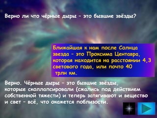 Верно ли что чёрные дыры – это бывшие звёзды?
Верно. Чёрные дыры – это бывшие звёзды,
которые сколлапсировали (сжались под действием
собственной тяжести) и теперь затягивают и вещество
и свет – всё, что окажется поблизости.
Ближайшая к нам после Солнца
звезда – это Проксима Центавра,
которая находится на расстоянии 4,3
светового года, или почто 40
трлн км.
 