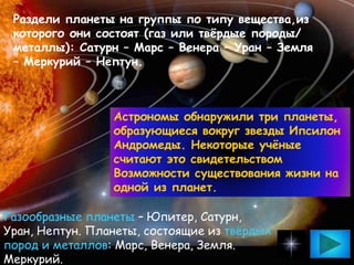 Раздели планеты на группы по типу вещества,из
которого они состоят (газ или твёрдые породы/
металлы): Сатурн – Марс – Венера – Уран – Земля
– Меркурий – Нептун.
Газообразные планеты – Юпитер, Сатурн,
Уран, Нептун. Планеты, состоящие из твёрдых
пород и металлов: Марс, Венера, Земля.
Меркурий.
Астрономы обнаружили три планеты,
образующиеся вокруг звезды Ипсилон
Андромеды. Некоторые учёные
считают это свидетельством
Возможности существования жизни на
одной из планет.
 