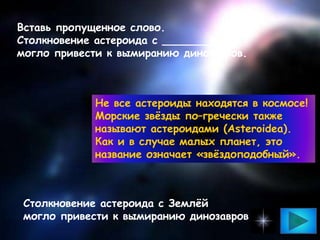 Вставь пропущенное слово.
Столкновение астероида с ___________
могло привести к вымиранию динозавров.
Столкновение астероида с Землёй
могло привести к вымиранию динозавров
Не все астероиды находятся в космосе!
Морские звёзды по–гречески также
называют астероидами (Asteroidea).
Как и в случае малых планет, это
название означает «звёздоподобный».
 
