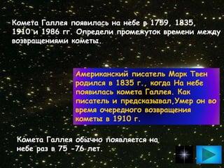 Комета Галлея появилась на небе в 1759, 1835,
1910 и 1986 гг. Определи промежуток времени между
возвращениями кометы.
Американский писатель Марк Твен
родился в 1835 г., когда На небе
появилась комета Галлея. Как
писатель и предсказывал,Умер он во
время очередного возвращения
кометы в 1910 г.
Комета Галлея обычно появляется на
небе раз в 75 -76 лет.
 