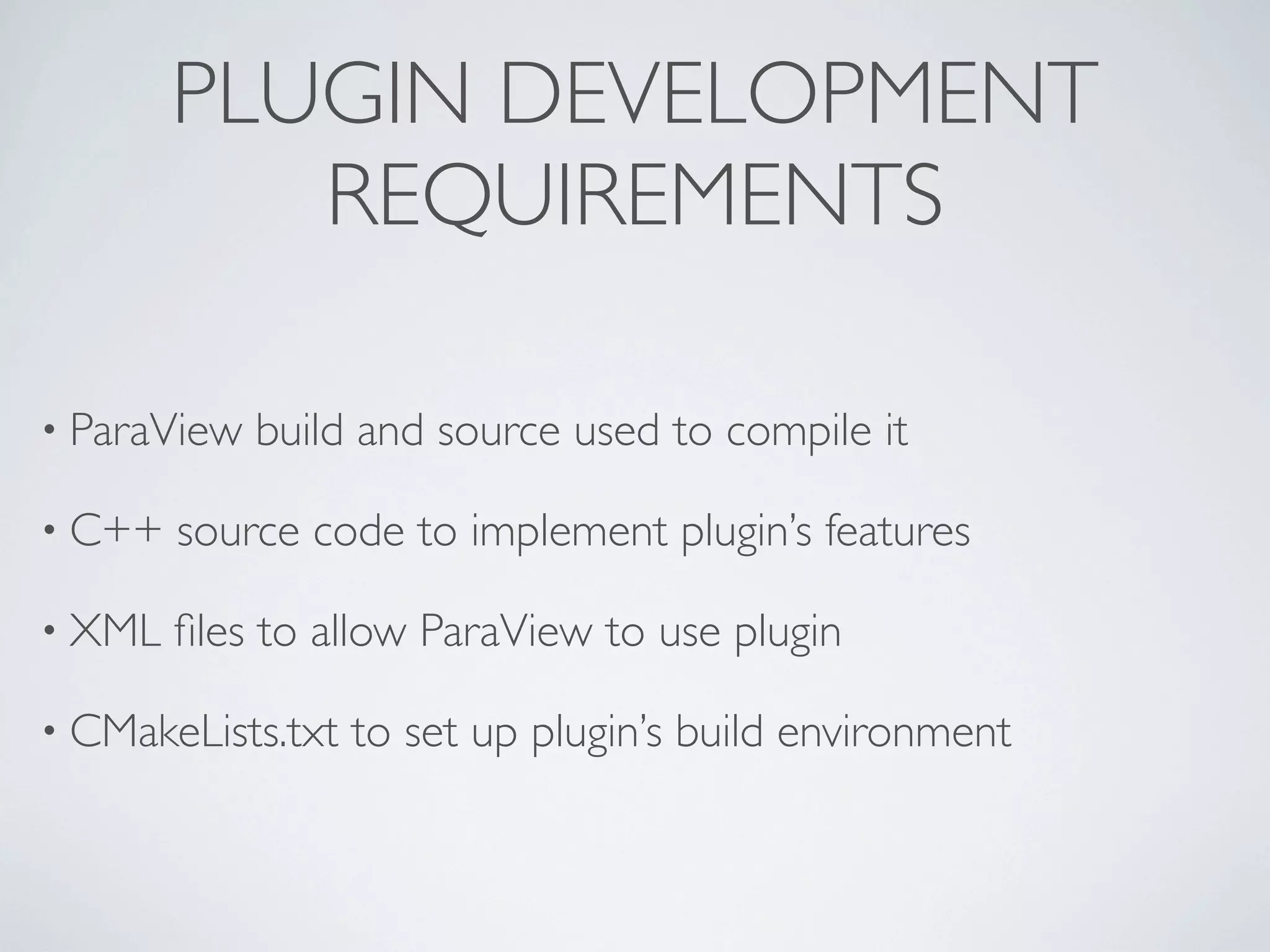 PLUGIN DEVELOPMENT
REQUIREMENTS
• ParaView build and source used to compile it
• C++ source code to implement plugin’s features
• XML ﬁles to allow ParaView to use plugin
• CMakeLists.txt to set up plugin’s build environment
 
