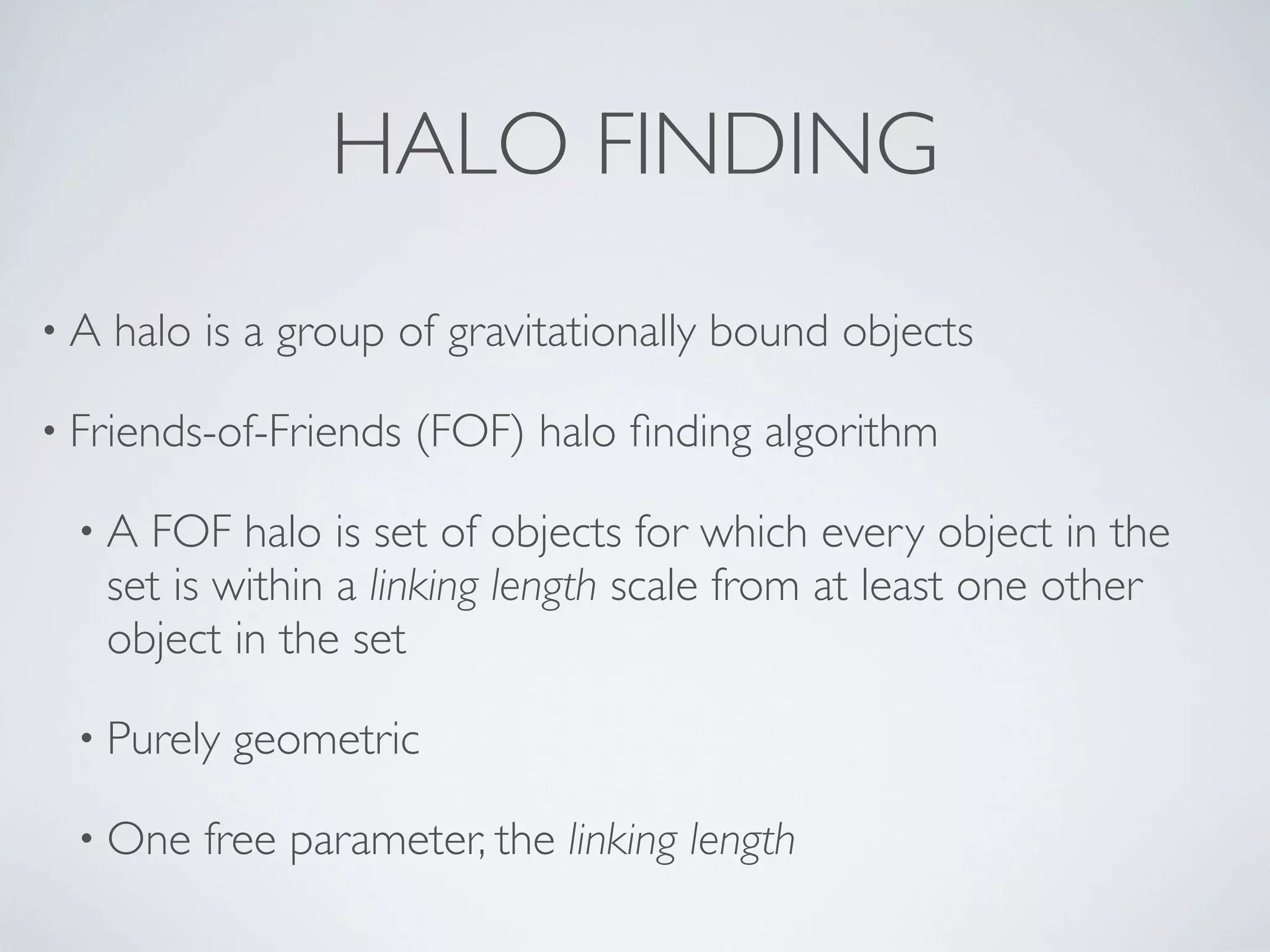 HALO FINDING
• A halo is a group of gravitationally bound objects
• Friends-of-Friends (FOF) halo ﬁnding algorithm
• A FOF halo is set of objects for which every object in the
set is within a linking length scale from at least one other
object in the set
• Purely geometric
• One free parameter, the linking length
 