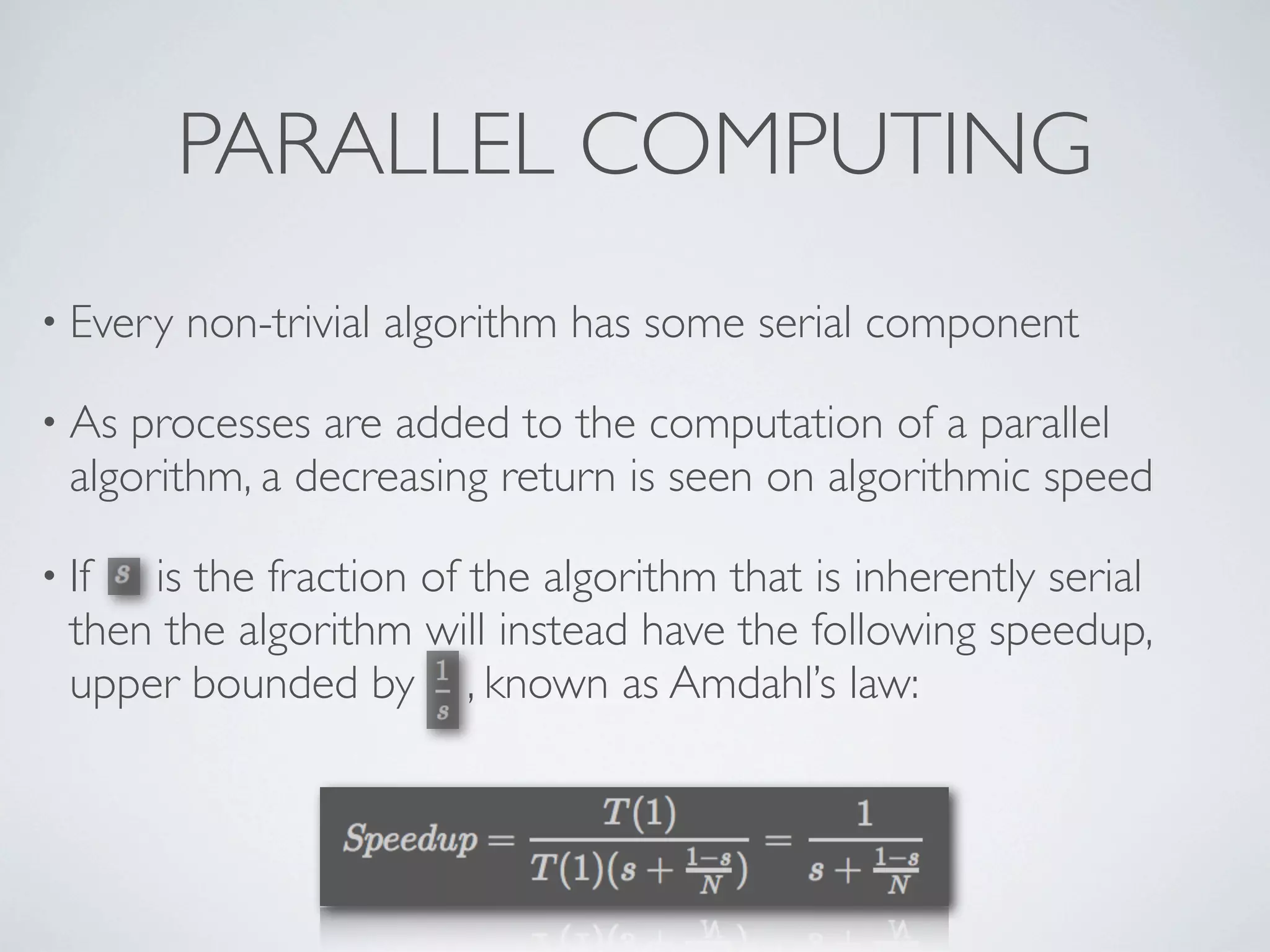 • Every non-trivial algorithm has some serial component
• As processes are added to the computation of a parallel
algorithm, a decreasing return is seen on algorithmic speed
• If is the fraction of the algorithm that is inherently serial
then the algorithm will instead have the following speedup,
upper bounded by , known as Amdahl’s law:
PARALLEL COMPUTING
 