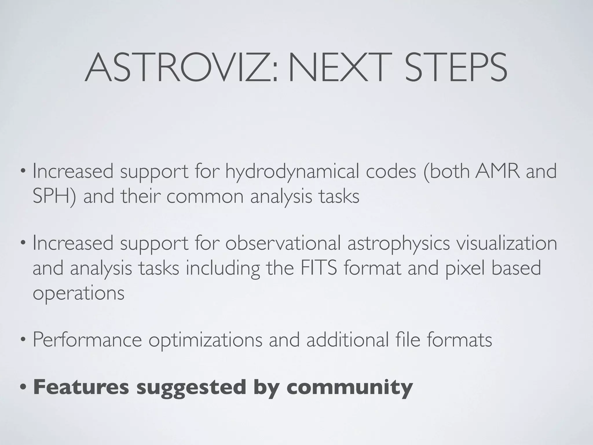 ASTROVIZ: NEXT STEPS
• Increased support for hydrodynamical codes (both AMR and
SPH) and their common analysis tasks
• Increased support for observational astrophysics visualization
and analysis tasks including the FITS format and pixel based
operations
• Performance optimizations and additional ﬁle formats
• Features suggested by community
 