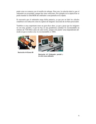 poder estar en contacto con el tronillo de enfoque. Para esto, la solución ideal es que el
ordenador sea un portátil, aunque hay otras soluciones. Por ejemplo en la cúpula Este se
podía mandar la señal RGB del ordenador a una pantalla en la cúpula.

Es necesario que el ordenador tenga dicha potencia, ya que por un lado los cálculos
estadísticos de reducción como la captura de imágenes necesitan de un buen procesador.

También es muy importante tener un gran disco duro, ya que a pesar que las imágenes
no son muy grandes, si que las hay en una grandísima cantidad. Es recomendable un
mínimo de 5 Gb libres antes de cada sesión, aunque esto puede variar dependiendo del
modo en que se realice esta. Lo recomendable es 10Gb.




 Ilustración 4-4 Konus 80
                               Ilustración 4-5 Ordenador portátil y
                               de sobre mesa utilizados




                                                                                        6
 