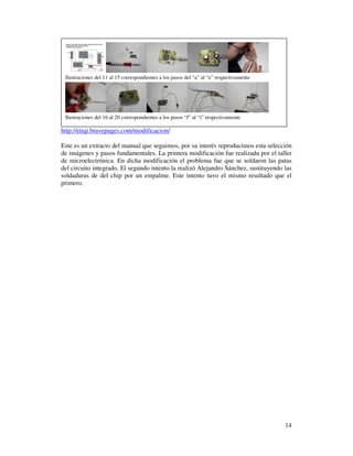 Ilustraciones del 11 al 15 correspondientes a los pasos del “a” al “e” respectivamente




 Ilustraciones del 16 al 20 correspondientes a los pasos “f” al “i” respectivamente

http://etiqi.bravepages.com/modificacion/

Este es un extracto del manual que seguimos, por su interés reproducimos esta selección
de imágenes y pasos fundamentales. La primera modificación fue realizada por el taller
de microelectrónica. En dicha modificación el problema fue que se soldaron las patas
del circuito integrado. El segundo intento la realizó Alejandro Sánchez, sustituyendo las
soldaduras de del chip por un empalme. Este intento tuvo el mismo resultado que el
primero.




                                                                                          14
 