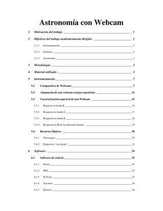 Astronomía con Webcam
1     Motivación del trabajo. _____________________________________________ 1

2     Objetivos del trabajo academicamente dirigido: _________________________ 2

      2.1.1     Instrumentación: __________________________________________________________ 2

      2.1.2     Software: ________________________________________________________________ 2

      2.1.3     Astronomía: ______________________________________________________________ 2

3     Metodología: _____________________________________________________ 3

4     Material utilizado: _________________________________________________ 3

5     Instrumentación___________________________________________________ 7

    5.1       Comparativa de Webcams ____________________________________________ 7

    5.2       Adaptación de una webcam a larga exposición: _________________________ 12

    5.3       Caracterización espectral de una Webcam _____________________________ 15

      5.3.1     Repuesta en banda B ______________________________________________________ 16

      5.3.2     Respuesta en banda G _____________________________________________________ 17

      5.3.3     Respuesta en banda R _____________________________________________________ 18

      5.3.4     Respuesta en IR de las diferentes bandas. _____________________________________ 19

    5.4       Recursos Ópticos: __________________________________________________ 20

      5.4.1     Telescopios: _____________________________________________________________ 20

      5.4.2     Dispositivo “ojo de pez” ___________________________________________________ 23

6     Software: _______________________________________________________ 24

    6.1       Software de control_________________________________________________ 25

      6.1.1     Desire __________________________________________________________________ 25

      6.1.2     IRIS ___________________________________________________________________ 25

      6.1.3     K3Tools ________________________________________________________________ 25

      6.1.4     TeleAuto _______________________________________________________________ 26

      6.1.5     Qcfocus ________________________________________________________________ 26
 
