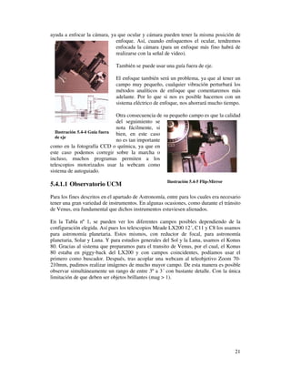 ayuda a enfocar la cámara, ya que ocular y cámara pueden tener la misma posición de
                             enfoque. Así, cuando enfoquemos el ocular, tendremos
                             enfocada la cámara (para un enfoque más fino habrá de
                             realizarse con la señal de video).

                               También se puede usar una guía fuera de eje.

                               El enfoque también será un problema, ya que al tener un
                               campo muy pequeño, cualquier vibración perturbará los
                               métodos analíticos de enfoque que comentaremos más
                               adelante. Por lo que si nos es posible hacernos con un
                               sistema eléctrico de enfoque, nos ahorrará mucho tiempo.

                               Otra consecuencia de su pequeño campo es que la calidad
                               del seguimiento se
                               nota fácilmente, si
  Ilustración 5.4-4 Guía fuera bien, en este caso
  de eje
                               no es tan importante
como en la fotografía CCD o química, ya que en
este caso podemos corregir sobre la marcha o
incluso, muchos programas permiten a los
telescopios motorizados usar la webcam como
sistema de autoguiado.
                                                       Ilustración 5.4-5 Flip-Mirror
5.4.1.1 Observatorio UCM
Para los fines descritos en el apartado de Astronomía, entre para los cuales era necesario
tener una gran variedad de instrumentos. En algunas ocasiones, como durante el tránsito
de Venus, era fundamental que dichos instrumentos estuviesen alienados.

En la Tabla nº 1, se pueden ver los diferentes campos posibles dependiendo de la
configuración elegida. Así pues los telescopios Meade LX200 12´, C11 y C8 los usamos
para astronomía planetaria. Estos mismos, con reductor de focal, para astronomía
planetaria, Solar y Luna. Y para estudios generales del Sol y la Luna, usamos el Konus
80. Gracias al sistema que preparamos para el transito de Venus, por el cual, el Konus
80 estaba en piggy-back del LX200 y con campos coincidentes, podíamos usar el
primero como buscador. Después, tras acoplar una webcam al teleobjetivo Zoom 70-
210mm, pudimos realizar imágenes de mucho mayor campo. De esta manera es posible
observar simultáneamente un rango de entre 3º a 3´ con bastante detalle. Con la única
limitación de que deben ser objetos brillantes (mag > 1).




                                                                                       21
 