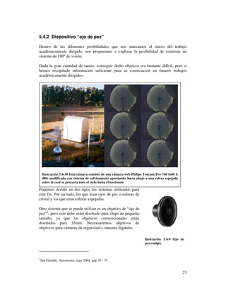 5.4.2 Dispositivo “ojo de pez”

Dentro de las diferentes posibilidades que nos marcamos al inicio del trabajo
académicamente dirigido, nos propusimos a explorar la posibilidad de construir un
sistema de 180º de visión.

Dada la gran cantidad de tareas, conseguir dicho objetivo era bastante difícil, pero si
hemos recopilado información suficiente para su consecución en futuros trabajos
académicamente dirigidos.




     Ilustración 5.4-10 Esta cámara consiste de una cámara web Philips Toucam Pro 740 (640 X
     480) modificada con sistema de enfriamiento apuntando hacia abajo a una esfera espejada
     sobre la cual se proyecta todo el cielo hasta el horizonte.

Podemos dividir en dos tipos los sistemas utilizados para
este fin. Por un lado, los que usan ojos de pez o esferas de
cristal y los que usan esferas espejadas.

Otro sistema que se puede utilizar es un objetivo de “ojo de
pez”2, pero este debe estar diseñado para chips de pequeño
tamaño, ya que los objetivos convencionales están
diseñados para 35mm. Necesitaremos objetivos de
objetivos para cámaras de seguridad o cámaras digitales.

                                                                      Ilustración 5.4-9 Ojo de
                                                                      pez coolpix



2
    Jim Gamble, Astronomy, may 2004, pag 76 - 79


                                                                                               23
 