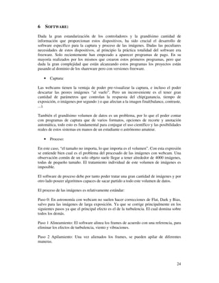 6   SOFTWARE:
Dada la gran estandarización de los controladores y la grandísimo cantidad de
información que proporcionan estos dispositivos, ha sido crucial el desarrollo de
software específico para la captura y proceso de las imágenes. Dadas las peculiares
necesidades de estos dispositivos, al principio la práctica totalidad del software era
freeware. Solo recientemente han empezado a aparecer programas de pago. En su
mayoría realizados por los mismos que crearon estos primeros programas, pero que
dada la gran complejidad que están alcanzando estos programas los proyectos están
pasando al dominio de los shareware pero con versiones freeware.

    •   Captura:

Las webcams tienen la ventaja de poder pre-visualizar la captura, e incluso el poder
descartar las peores imágenes “al vuelo”. Pero un inconveniente es el tener gran
cantidad de parámetros que controlan la respuesta del chip(ganancia, tiempo de
exposición, o imágenes por segundo ) o que afectan a la imagen final(balance, contraste,
...).

También el grandísimo volumen de datos es un problema, por lo que el poder contar
con programas de captura que de varios formatos, opciones de recorte y anotación
automática, todo esto es fundamental para conjugar el uso científico y las posibilidades
reales de estos sistemas en manos de un estudiante o astrónomo amateur.

    •   Proceso:

En este caso, “el tamaño no importa, lo que importa es el volumen”. Con esta expresión
se entiende bien cual es el problema del procesado de las imágenes con webcam. Una
observación común de un solo objeto suele llegar a tener alrededor de 4000 imágenes,
todas de pequeño tamaño. El tratamiento individual de este volumen de imágenes es
imposible.

El software de proceso debe por tanto poder tratar una gran cantidad de imágenes y por
otro lado poseer algoritmos capaces de sacar partido a todo este volumen de datos.

El proceso de las imágenes es relativamente estándar:

Paso 0: En astronomía con webcam no suelen hacer correcciones de Flat, Dark y Bias,
salvo para las imágenes de larga exposición. Ya que se corrige principalmente en los
siguientes pasos ya que el principal efecto es el de la turbulencia. El cual domina sobre
todos los demás.

Paso 1 Alineamiento: El software alinea los frames de acuerdo con una referencia, para
eliminar los efectos de turbulencia, viento y vibraciones.

Paso 2 Apilamiento: Una vez alienados los frames, se pueden apilar de diferentes
maneras.




                                                                                      24
 