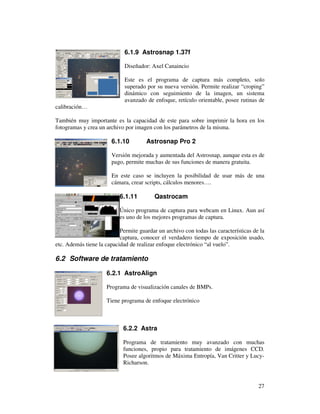 6.1.9 Astrosnap 1.37f

                             Diseñador: Axel Canaincio

                             Este es el programa de captura más completo, solo
                             superado por su nueva versión. Permite realizar “croping”
                             dinámico con seguimiento de la imagen, un sistema
                             avanzado de enfoque, retículo orientable, posee rutinas de
calibración…

También muy importante es la capacidad de este para sobre imprimir la hora en los
fotogramas y crea un archivo por imagen con los parámetros de la misma.

                       6.1.10         Astrosnap Pro 2

                       Versión mejorada y aumentada del Astrosnap, aunque esta es de
                       pago, permite muchas de sus funciones de manera gratuita.

                       En este caso se incluyen la posibilidad de usar más de una
                       cámara, crear scripts, cálculos menores….

                           6.1.11         Qastrocam

                           Único programa de captura para webcam en Linux. Aun así
                           es uno de los mejores programas de captura.

                           Permite guardar un archivo con todas las características de la
                           captura, conocer el verdadero tiempo de exposición usado,
etc. Además tiene la capacidad de realizar enfoque electrónico “al vuelo”.

6.2 Software de tratamiento

                     6.2.1 AstroAlign

                     Programa de visualización canales de BMPs.

                     Tiene programa de enfoque electrónico



                            6.2.2 Astra

                            Programa de tratamiento muy avanzado con muchas
                            funciones, propio para tratamiento de imágenes CCD.
                            Posee algoritmos de Máxima Entropía, Van Critter y Lucy-
                            Richarson.


                                                                                      27
 