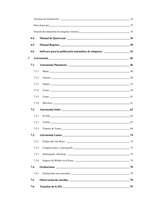 Asistente de focalización: _________________________________________________________ 34

      Otras funciones__________________________________________________________________ 35

      Función de tratamiento de imágenes externas__________________________________________ 35

    6.4       Manual de Qastrocam ______________________________________________ 36

    6.5       Manual Registax ___________________________________________________ 38

    6.6       Software para la publicación automática de imágenes: ___________________ 43

7     Astronomía______________________________________________________ 46

    7.1       Astronomía Planetaria: _____________________________________________ 46

      7.1.1     Marte:__________________________________________________________________ 46

      7.1.2     Saturno: ________________________________________________________________ 48

      7.1.3     Júpiter: _________________________________________________________________ 53

      7.1.4     Venus: _________________________________________________________________ 58

      7.1.5     Urano __________________________________________________________________ 61

      7.1.6     Mercurio: _______________________________________________________________ 61

    7.2       Astronomía Solar:__________________________________________________ 62

      7.2.1     H-Alfa. _________________________________________________________________ 62

      7.2.2     Visible _________________________________________________________________ 63

      7.2.3     Transito de Venus:________________________________________________________ 68

    7.3       Astronomía Lunar: _________________________________________________ 74

      7.3.1     Eclipse del 4 de Mayo. ____________________________________________________ 74

      7.3.2     Composiciones y selenografía: ______________________________________________ 75

      7.3.3     Selenografía infrarroja: ___________________________________________________ 76

      7.3.4     Impacto de Bólidos en al Luna: _____________________________________________ 76

    7.4       Ocultaciones ______________________________________________________ 78

      7.4.1     Ocultaciones por asteroides. ________________________________________________ 78

    7.5       Observación de estrellas. ____________________________________________ 78

    7.6       Tránsitos de la ISS. _________________________________________________ 79
 