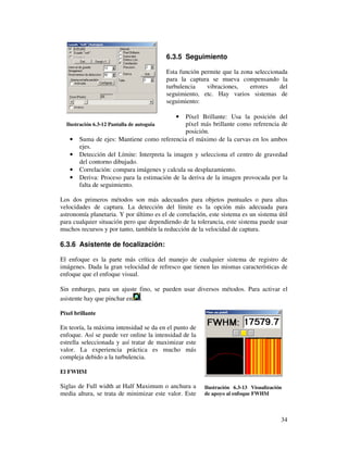 6.3.5 Seguimiento

                                            Esta función permite que la zona seleccionada
                                            para la captura se mueva compensando la
                                            turbulencia    vibraciones,    errores    del
                                            seguimiento, etc. Hay varios sistemas de
                                            seguimiento:

                                               •Píxel Brillante: Usa la posición del
  Ilustración 6.3-12 Pantalla de autoguia       píxel más brillante como referencia de
                                                posición.
    •   Suma de ejes: Mantiene como referencia el máximo de la curvas en los ambos
        ejes.
    •   Detección del Límite: Interpreta la imagen y selecciona el centro de gravedad
        del contorno dibujado.
    •   Correlación: compara imágenes y calcula su desplazamiento.
    •   Deriva: Proceso para la estimación de la deriva de la imagen provocada por la
        falta de seguimiento.

Los dos primeros métodos son más adecuados para objetos puntuales o para altas
velocidades de captura. La detección del límite es la opción más adecuada para
astronomía planetaria. Y por último es el de correlación, este sistema es un sistema útil
para cualquier situación pero que dependiendo de la tolerancia, este sistema puede usar
muchos recursos y por tanto, también la reducción de la velocidad de captura.

6.3.6 Asistente de focalización:

El enfoque es la parte más crítica del manejo de cualquier sistema de registro de
imágenes. Dada la gran velocidad de refresco que tienen las mismas características de
enfoque que el enfoque visual.

Sin embargo, para un ajuste fino, se pueden usar diversos métodos. Para activar el
asistente hay que pinchar en .

Píxel brillante

En teoría, la máxima intensidad se da en el punto de
enfoque. Así se puede ver online la intensidad de la
estrella seleccionada y así tratar de maximizar este
valor. La experiencia práctica es mucho más
compleja debido a la turbulencia.

El FWHM

Siglas de Full width at Half Maximum o anchura a          Ilustración 6.3-13 Visualización
media altura, se trata de minimizar este valor. Este      de apoyo al enfoque FWHM



                                                                                         34
 