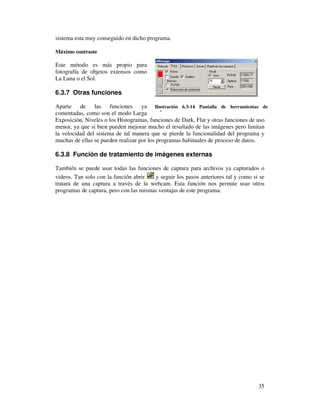 sistema esta muy conseguido en dicho programa.

Máximo contraste

Este método es más propio para
fotografía de objetos extensos como
La Luna o el Sol.

6.3.7 Otras funciones

Aparte de las funciones ya Ilustración 6.3-14 Pantalla de herramientas de
comentadas, como son el modo Larga enfoque
Exposición, Niveles o los Histogramas, funciones de Dark, Flat y otras funciones de uso
menor, ya que si bien pueden mejorar mucho el resultado de las imágenes pero limitan
la velocidad del sistema de tal manera que se pierde la funcionalidad del programa y
muchas de ellas se pueden realizar por los programas habituales de proceso de datos.

6.3.8 Función de tratamiento de imágenes externas

También se puede usar todas las funciones de captura para archivos ya capturados o
videos. Tan solo con la función abrir   y seguir los pasos anteriores tal y como si se
tratara de una captura a través de la webcam. Esta función nos permite usar otros
programas de captura, pero con las mismas ventajas de este programa.




                                                                                   35
 