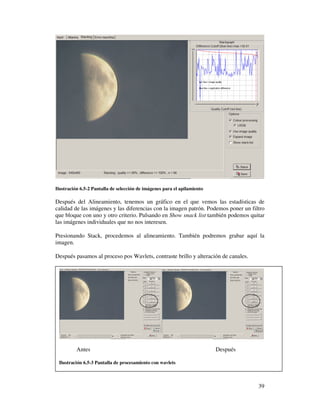 Ilustración 6.5-2 Pantalla de selección de imágenes para el apilamiento

Después del Alineamiento, tenemos un gráfico en el que vemos las estadísticas de
calidad de las imágenes y las diferencias con la imagen patrón. Podemos poner un filtro
que bloque con uno y otro criterio. Pulsando en Show snack list también podemos quitar
las imágenes individuales que no nos interesen.

Presionando Stack, procedemos al alineamiento. También podremos grabar aquí la
imagen.

Después pasamos al proceso pos Wavlets, contraste brillo y alteración de canales.




          Antes                                                           Después

 Ilustración 6.5-3 Pantalla de procesamiento con wavlets



                                                                                    39
 