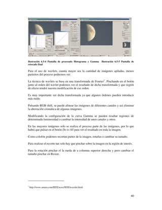 Ilustración 6.5-4 Pantalla de procesado Histograma y Gamma     Ilustración 6.5-5 Pantalla de
retocado final

Para el uso de wavlets, cuanta mayor sea la cantidad de imágenes apiladas, menos
parásitos del proceso podremos ver.

La técnica de wavlets se basa en una transformada de Fourier1. Pinchando en el botón
junto al orden del wavlet podemos ver el resultado de dicha transformada y que región
de efecto tendrá nuestra modificación de ese orden.

Es muy importante ver dicha transformada ya que algunos órdenes pueden introducir
más ruido.

Pulsando RGB shift, se puede alinear las imágenes de diferentes canales y así eliminar
la aberración cromática de algunas imágenes.

Modificando la configuración de la curva Gamma se pueden resaltar regiones de
determinada luminosidad o cambiar la intensidad de unos canales y otros.

En las mayores imágenes solo se realiza el proceso parte de las imágenes, por lo que
habrá que pulsar en el botón Do to All para ver el resultado en toda la imagen.

Como colofón podemos recortan partes de la imagen, rotarlas o cambiar su tamaño.

Para realizar el recorte tan solo hay que pinchar sobre la imagen en la región de interés.

Para la rotación pinchar el la rueda de a columna superior derecha y pero cambiar el
tamaño pinchar en Resize.




1
    http://www.amara.com/IEEEwave/IEEEwavelet.html


                                                                                         40
 