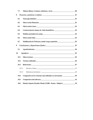 7.7      Objetos difusos. Cometas, nebulosas y otros. ____________________________ 80

8      Proyectos y prácticas a realizar: _____________________________________ 81

     8.1      Telescopio Robótico ________________________________________________ 81

     8.2      Observación Planetaria _____________________________________________ 81

     8.3      Observación Lunar _________________________________________________ 82

     8.4      Construcción de cámara de visión hemisférica __________________________ 82

     8.5      Medida automática de seeing_________________________________________ 82

     8.6      Observación Solar__________________________________________________ 82

     8.7      Modificación de Webcam a modo Larga exposición ______________________ 82

9      Conclusiones y disposiciones finales:_________________________________ 83

     9.1      Agradecimientos: __________________________________________________ 84

10          Apéndices: ____________________________________________________ 85

     10.1     Observaciones: ____________________________________________________ 85

     10.2     Técnicas utilizadas:_________________________________________________ 86

     10.3     Referencias: _______________________________________________________ 87

       10.3.1     Revistas y Libros: ______________________________________________________ 87

       10.3.2     Referencias electrónicas: ________________________________________________ 88

     10.4     Comparativa de la webcams más utilizadas en astronomía: _______________ 89

     10.5     Comparativa del software:___________________________________________ 92

     10.6     Diseños Soporte Paralelo Meade LX200 – Konus - Objetivo _______________ 94
 