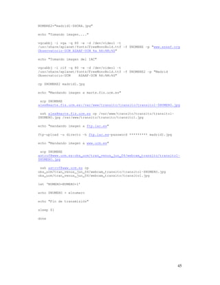NOMBRE2=”madrid1-$HORA.jpg”

echo “Tomando imagen....”

vgrabbj -i vga -q 80 -e -d /dev/video1 -t
/usr/share/xplanet/fonts/FreeMonoBold.ttf -f $NOMBRE -p “www.asaaf.org
Observatorio-UCM ASAAF-UCM %a %H:%M:%S”

echo “Tomando imagen del IAC”

vgrabbj -i cif -q 80 -e -d /dev/video1 -t
/usr/share/xplanet/fonts/FreeMonoBold.ttf -f $NOMBRE2 -p “Madrid
Observatorio-UCM    ASAAF-UCM %H:%M:%S”

cp $NOMBRE2 madrid1.jpg

echo “Mandando imagen a marte.fis.ucm.es”

 scp $NOMBRE
alex@marte.fis.ucm.es:/var/www/transito/transito/transito1-$NUMERO.jpg

 ssh alex@marte.fis.ucm.es cp /var/www/transito/transito/transito1-
$NUMERO.jpg /var/www/transito/transito/transito1.jpg

echo “mandando imagen a ftp.iac.es”

ftp-upload -u directo -h ftp.iac.es—password ********* madrid1.jpg

echo “Mandando imagen a www.ucm.es”

 scp $NOMBRE
astrof@www.ucm.es:obs_ucm/tran_venus_jun_04/webcam_transito/transito1-
$NUMERO.jpg

 ssh astrof@www.ucm.es cp
obs_ucm/tran_venus_jun_04/webcam_transito/transito1-$NUMERO.jpg
obs_ucm/tran_venus_jun_04/webcam_transito/transito1.jpg

let ‘NUMERO=NUMERO+1’

echo $NUMERO > elnumero

echo “Fin de transmisión”

sleep $1

done




                                                                      45
 