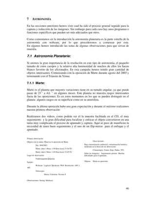 7     ASTRONOMÍA
En las secciones anteriores hemos visto cual ha sido el proceso general seguido para la
captura y reducción de las imágenes. Sin embargo para cada caso hay unos programas o
funciones específicos que pueden ser más adecuados que otros.

Como comentamos en la introducción la astronomía planetaria es la parte estrella de la
astronomía con webcam, por lo que procederemos a comenzar por esta.
En algunos hemos introducido las notas de algunas observaciones para que sirvan de
muestra.

7.1 Astronomía Planetaria:
Si unimos la gran importancia de la resolución en este tipo de astronomía, el pequeño
tamaño de estos cuerpos y la relativa alta luminosidad de muchos de ellos los hacen
blanco favorito de los aficionados. En esta campaña hemos tenido gran cantidad de
objetos interesantes. Comenzando con la oposición de Marte durante agosto del 2003 y
terminando con el Tránsito de Venus.

7.1.1 Marte:

Marte es el planeta que mayores variaciones tiene en su tamaño angular, ya que puede
pasar de 23´´ a 4,6 ´´ en algunos meses. Este planeta no muestra rasgos interesantes
fuera de las oposiciones. Es en estos momentos en los que se pueden distinguir en el
planeta algunos rasgos en su superficie como en su atmósfera.

Durante la última oposición hubo una gran expectación y durante el máximo realizamos
nuestra primera observación:

Realizamos dos videos, como podrán ver el la muestra facilitada en el CD, el muy
seguimiento y la gran dificultad para localizar y enfocar el objeto convirtieron en una
tarea muy complicada el proceso de apuntado y captura. Aquí se puso de manifiesto la
necesidad de tener buen seguimiento y el uno de un flip-mirror para el enfoque y el
apuntado.


Primera observación:
Objetivo de la salida: Observar la oposición de Marte                  Otros factores:

          Día: 30/8/2003                                    Baja contaminación ambiental, contaminación lumínica
                                                            moderada en la dirección de observación.
          Marte video 1 Hora: 1:30 Hora local, 23:30 TU
                                                                       Climatología: Viento: Bajo, Nubes: 50%
          Marte video 2 Hora: 1:49 Hora local, 23:49 TU
                                                            Sobre las imágenes: Seguimiento pésimo Muchas
Lugar de observación:                                       dificultades para el apuntado.
          Valdemaqueda-Quijorna
Equipo:                                                     Objetos:   Marte en oposición.

          Webcam: Logitech Quickcam Web Resolución: 640 x
400
          Telescopio:
                       Marca: Celestron Nexstar 8


Observaciones: Seeing: Mediocre



                                                                                                                46
 