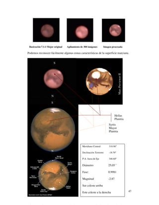 Ilustración 7.1-1 Mejor original   Apilamiento de 300 imágenes       Imagen procesada

Podemos reconocer fácilmente algunas zonas características de la superficie marciana.


                          S




                                                                                    Mars Previewer II
                      N

                      S



                                                                                  Hellas
                                                                                  Planitia
                                                                          Syrtis
                                                                          Mayor
                                                                          Planitia




                                                 Meridiano Central:       318.96º
                      N                          Declinación Terrestre    -18.76º

                                                 P.A. fuera de Eje        346.60º

                                                 Diámetro                 25,05´´

                                                 Fase:                    0.9981

                                                 Magnitud                 -2.87

                                                 Sur celeste arriba

                                                 Este celeste a la derecha                              47
 