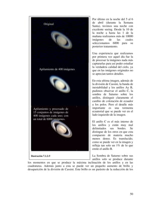Por último en la noche del 5 al 6
              Original                                de abril (durante la Semana
                                                      Santa), tuvimos una noche con
                                                      excelente seeing. Desde la 10 de
                                                      la noche a hasta las 1 de la
                                                      mañana realizamos más de 10000
                                                      imágenes       de    las   cuales
                                                      seleccionamos 6000 para su
                                                      posterior tratamiento.

                                                      Una experiencia que realizamos
                                                      por primera vez aquel día fue la
                                                      de procesar la imágenes nada más
                                                      capturarlas para así poder estudiar
                                                      la verdadera calidad del cielo, ya
          Apilamiento de 400 imágenes                 que en las imágenes originales no
                                                      se aprecian tantos detalles.

                                                      En esta ultima imagen, además de
                                                      la división de Cassini, la banda de
                                                      inestabilidad y los anillos Ay B,
                                                      pudimos observar el anillo C, la
                                                      sombra de Saturno sobre los
                                                      anillos, distinguir claramente el
                                                      cambio de coloración de ecuador
                                                      a los polos. Pero el detalle más
    Apilamiento y procesado de                        importante es una tormenta
    15 conjuntos de imágenes de                       ecuatorial que se puede ver en el
    400 imágenes cada uno; con                        lado izquierdo de la imagen.
    un total de 6000 imágenes.
                                                      El anillo C es el más interno de
                                                      los anillos y están muy mal
                                                      delimitados sus bordes. Se
                                                      distingue de los otros en que esta
                                                      compuesto de materia mucho
                                                      menos denso. Es translucido,
                                                      como se puede ver en la imagen y
                                                      refleja tan solo un 1% de lo que
                                                      emite el anillo B.

  Ilustración 7.1.2-5                                  La Sombra de Saturno sobre sus
                                                       anillos solo se produce durante
los momentos en que se produce la máxima inclinación de los anillos y en las
cuadraturas. Además junto a esta se puede ver un pequeño aumento de brillo y
desaparición de la división de Cassini. Este brillo es un parásito de la reducción de los




                                                                                      50
 