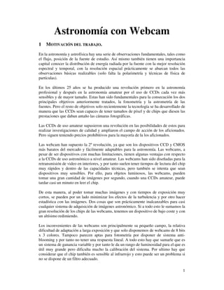 Astronomía con Webcam
1   MOTIVACIÓN DEL TRABAJO.
En la astronomía y astrofísica hay una serie de observaciones fundamentales, tales como
el flujo, posición de la fuente de estudio. Así mismo también tienen una importancia
capital conocer la distribución de energía radiada por la fuente con la mejor resolución
espectral y temporal, con la resolución espacial prácticamente se abarcan todos las
observaciones básicas realizables (solo falta la polarimetría y técnicas de física de
partículas).

En los últimos 25 años se ha producido una revolución primero en la astronomía
profesional y después en la astronomía amateur por el uso de CCDs cada vez más
sensibles y de mayor tamaño. Estas han sido fundamentales para la consecución los dos
principales objetivos anteriormente tratados, la fonometría y la astrometría de las
fuentes. Pero el resto de objetivos solo recientemente la tecnología se ha desarrollado de
manera que las CCDs sean capaces de tener tamaños de píxel y de chips que diesen las
prestaciones que daban antaño las cámaras fotográficas.

Las CCDs de uso amateur supusieron una revolución en las posibilidades de estos para
realizar investigaciones de calidad y ampliaron el campo de acción de los aficionados.
Pero siguen teniendo precios prohibitivos para la mayoría de la los aficionados.

Las webcam han supuesto la 2º revolución, ya que son los dispositivos CCD y CMOS
más baratos del mercado y fácilmente adaptables para la astronomía. Las webcams, a
pesar de ser dispositivos con muchas limitaciones, tienen algunas ventajas con respecto
a la CCDs de uso astronómico a nivel amateur. Las webcams han sido diseñadas para la
retransmisión de video en interiores, y por tanto suelen tener tiempos de lectura del chip
muy rápidos y dentro de las capacidades técnicas, pero también se intenta que sean
dispositivos muy sensibles. Por ello, para objetos luminosos, las webcams, pueden
tomar una gran cantidad de imágenes por segundo, cuando una CCDs amateur, puede
tardar casi un minuto en leer el chip.

De esta manera, al poder tomar muchas imágenes y con tiempos de exposición muy
cortos, se pueden por un lado minimizar los efectos de la turbulencia y por otro hacer
estadística con las imágenes. Dos cosas que son prácticamente inalcanzables para casi
cualquier sistema de adquisición de imágenes astronómico. Si a todo esto le sumamos la
gran resolución de los chips de las webcams, tenemos un dispositivo de bajo coste y con
un altísimo redimiendo.

Los inconvenientes de las webcams son principalmente su pequeño campo, la relativa
dificultad de adaptación a larga exposición y que solo disponemos de webcams de 8 bits
x 3 colores. Tampoco parecen aptas para fotometría por disponer de sistema anti-
blooming y por tanto no tener una respuesta lineal. A todo esto hay que sumarle que es
un sistema de ganancia variable y por tanto le da un rango de luminosidad para el que es
útil muy grande pero dificulta mucho la calibración del sistema. Por ultimo hay que
considerar que el chip también es sensible al infrarrojo y esto puede ser un problema si
no se dispone de un filtro adecuado.

                                                                                        1
 