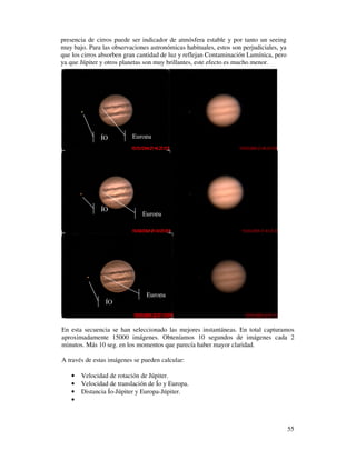 presencia de cirros puede ser indicador de atmósfera estable y por tanto un seeing
muy bajo. Para las observaciones astronómicas habituales, estos son perjudiciales, ya
que los cirros absorben gran cantidad de luz y reflejan Contaminación Lumínica, pero
ya que Júpiter y otros planetas son muy brillantes, este efecto es mucho menor.




               ÍO         Europa




               ÍO
                              Europa




                                Europa
                ÍO



En esta secuencia se han seleccionado las mejores instantáneas. En total capturamos
aproximadamente 15000 imágenes. Obteníamos 10 segundos de imágenes cada 2
minutos. Más 10 seg. en los momentos que parecía haber mayor claridad.

A través de estas imágenes se pueden calcular:

   •   Velocidad de rotación de Júpiter.
   •   Velocidad de translación de Ío y Europa.
   •   Distancia Ío-Júpiter y Europa-Júpiter.
   •



                                                                                        55
 