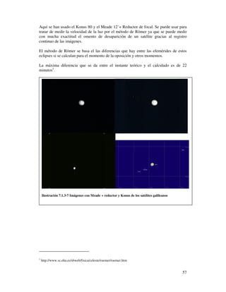 Aquí se han usado el Konus 80 y el Meade 12´+ Reductor de focal. Se puede usar para
tratar de medir la velocidad de la luz por el método de Römer ya que se puede medir
con mucha exactitud el omento de desaparición de un satélite gracias al registro
continuo de las imágenes.

El método de Römer se basa el las diferencias que hay entre las efemérides de estos
eclipses si se calculan para el momento de la oposición y otros momentos.

La máxima diferencia que se da entre el instante teórico y el calculado es de 22
minutos1.




    Ilustración 7.1.3-7 Imágenes con Meade + reductor y Konus de los satélites galileanos




1
    http://www.sc.ehu.es/sbweb/fisica/celeste/roemer/roemer.htm


                                                                                            57
 
