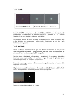 7.1.5 Urano




   Ilustración 7.1.5-1 Original    Apilamiento de 100 imágenes   Procesada




La noche del 27 de junio, gracias a la función GOTO del LX200 y a un fino apuntado de
este pudimos localizar Urano. Su magnitud era de 5,8 y diámetro de 3,61 ´´.Para su
localización tuvimos que usar el modo de integración.

Posiblemente la razón de que se encuentre tan desdibujado sea que se encontraba en la
región del cielo más contaminada y a las grandes temperaturas de esos días y a la
turbulencia consiguiente.

7.1.6 Mercurio:

Dados los breves momentos en los que este planeta se encuentra en una posición
favorable para su observación y el bajo contraste que tiene frente al brillante cielo del
atardecer lo hace un objeto muy difícil de fotografiar.

El 27 de junio realizamos el último intento y conseguimos localizar en el buscador la
fina fase que este presentaba, pero tan bajo ya que el telescopio principal ya se
encontraba por debajo del horizonte de cúpula ( 4º).

Esta es la única imagen que con webcam hemos conseguido encontrar en Internet. Esto
demuestra su dificultad.

El próximo momento favorable para su observación es el día 27 de julio de 2004. Por lo
que en breve podríamos realizar imágenes de este esquivo planeta.




Ilustración 7.1.6-1 Mercurio captado con webcam




                                                                                      61
 
