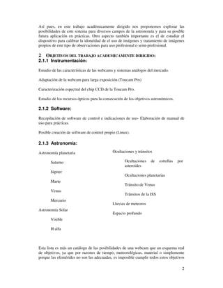 Así pues, en este trabajo académicamente dirigido nos proponemos explorar las
posibilidades de este sistema para diversos campos de la astronomía y para su posible
futura aplicación en prácticas. Otro aspecto también importante es el de estudiar el
dispositivo para calibrar la idoneidad de el uso de imágenes y tratamiento de imágenes
propios de este tipo de observaciones para uso profesional o semi-profesional.

2   OBJETIVOS DEL TRABAJO ACADEMICAMENTE DIRIGIDO:
2.1.1 Instrumentación:

Estudio de las características de las webcams y sistemas análogos del mercado.

Adaptación de la webcam para larga exposición (Toucam Pro)

Caracterización espectral del chip CCD de la Toucam Pro.

Estudio de los recursos ópticos para la consecución de los objetivos astronómicos.

2.1.2 Software:

Recopilación de software de control e indicaciones de uso- Elaboración de manual de
uso para prácticas.

Posible creación de software de control propio (Linux).

2.1.3 Astronomía:

Astronomía planetaria                       Ocultaciones y tránsitos

       Saturno                                      Ocultaciones    de    estrellas   por
                                                    asteroides
       Júpiter
                                                    Ocultaciones planetarias
       Marte
                                                    Tránsito de Venus
       Venus
                                                    Tránsitos de la ISS
       Mercurio
                                            Lluvias de meteoros
Astronomía Solar
                                            Espacio profundo
       Visible

       H alfa



Esta lista es más un catálogo de las posibilidades de una webcam que un esquema real
de objetivos, ya que por razones de tiempo, meteorológicas, material o simplemente
porque las efemérides no son las adecuadas, es imposible cumplir todos estos objetivos

                                                                                        2
 